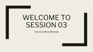 WELCOME TO
SESSION 03
Teacher: Maria Miranda
 