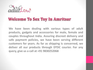 We have been dealing with various types of adult
products, gadgets and accessories for male, female and
couples throughout India. Assuring discreet delivery and
safe payment policies, we have been serving different
customers for years. As far as shipping is concerned, we
deliver all our products through DTDC courier. For any
query, give us a call at +91 9830252068
 