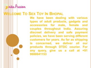 WELCOME TO SEX TOY IN BHOPAL
We have been dealing with various
types of adult products, gadgets and
accessories for male, female and
couples throughout India. Assuring
discreet delivery and safe payment
policies, we have been serving different
customers for years. As far as shipping
is concerned, we deliver all our
products through DTDC courier. For
any query, give us a call at +91
9088041153
 