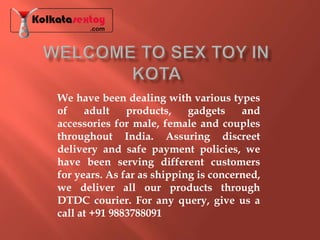 We have been dealing with various types
of adult products, gadgets and
accessories for male, female and couples
throughout India. Assuring discreet
delivery and safe payment policies, we
have been serving different customers
for years. As far as shipping is concerned,
we deliver all our products through
DTDC courier. For any query, give us a
call at +91 9883788091
 