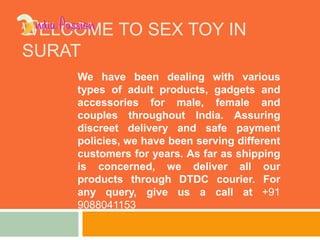 WELCOME TO SEX TOY IN
SURAT
We have been dealing with various
types of adult products, gadgets and
accessories for male, female and
couples throughout India. Assuring
discreet delivery and safe payment
policies, we have been serving different
customers for years. As far as shipping
is concerned, we deliver all our
products through DTDC courier. For
any query, give us a call at +91
9088041153
 