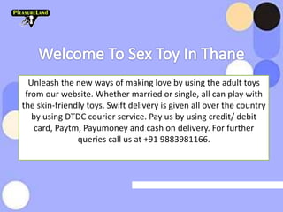 Unleash the new ways of making love by using the adult toys
from our website. Whether married or single, all can play with
the skin-friendly toys. Swift delivery is given all over the country
by using DTDC courier service. Pay us by using credit/ debit
card, Paytm, Payumoney and cash on delivery. For further
queries call us at +91 9883981166.
 