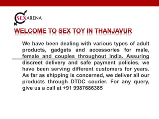 We have been dealing with various types of adult
products, gadgets and accessories for male,
female and couples throughout India. Assuring
discreet delivery and safe payment policies, we
have been serving different customers for years.
As far as shipping is concerned, we deliver all our
products through DTDC courier. For any query,
give us a call at +91 9987686385
 
