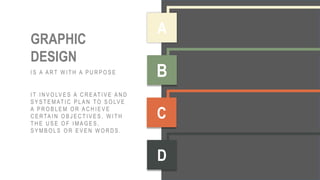 HARD WORK
QUALITY
PRACTICE
PATIENCE
GRAPHIC
DESIGN
I S A A R T W I T H A P U R P O S E
I T I N V O LV E S A C R E AT I V E A N D
S Y S T E M AT I C P L A N T O S O LV E
A P R O B L E M O R A C H I E V E
C E R TA I N O B J E C T I V E S , W I T H
T H E U S E O F I M A G E S ,
S Y M B O L S O R E V E N W O R D S .
A
B
C
D
 
