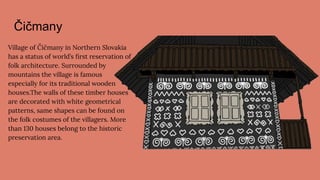 Čičmany
Village of Čičmany in Northern Slovakia
has a status of world’s ﬁrst reservation of
folk architecture. Surrounded by
mountains the village is famous
especially for its traditional wooden
houses.The walls of these timber houses
are decorated with white geometrical
patterns, same shapes can be found on
the folk costumes of the villagers. More
than 130 houses belong to the historic
preservation area.
 