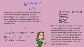 Slovakia is very closely related to Czech Republic.
Political circumstances beginning nearly a
thousand years ago separated populations, but
Slovak and Czech are still mutually intelligible.
Our languages are similar so we understand each
other very well.
There are three main dialects in Slovakia,
corresponding to the western, central,
and eastern regions. It is said that the
pronunciation of particular sounds in the
western region is hard, while the dialect
of central Slovakia is said to be softer
sounding and was adopted historically as
the norm. It is common that we do not
understand each other.
 