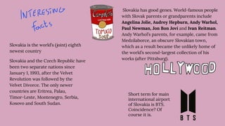 Slovakia has good genes. World-famous people
with Slovak parents or grandparents include
Angelina Jolie, Audrey Hepburn, Andy Warhol,
Paul Newman, Jon Bon Jovi and Ivan Reitman.
Andy Warhol’s parents, for example, came from
Medzilaborce, an obscure Slovakian town,
which as a result became the unlikely home of
the world’s second-largest collection of his
works (after Pittsburg).
Slovakia is the world’s (joint) eighth
newest country
Slovakia and the Czech Republic have
been two separate nations since
January 1, 1993, after the Velvet
Revolution was followed by the
Velvet Divorce. The only newer
countries are Eritrea, Palau,
Timor-Leste, Montenegro, Serbia,
Kosovo and South Sudan.
Short term for main
international airport
of Slovakia is BTS.
Coincidence? Of
course it is.
 