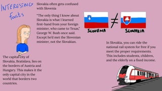 Slovakia often gets confused
with Slovenia
“The only thing I know about
Slovakia is what I learned
ﬁrst-hand from your foreign
minister, who came to Texas,”
George W. Bush once said.
Except he’d met the Slovenian
minister, not the Slovakian. In Slovakia, you can ride the
national rail system for free if you
meet the proper requirements.
This includes students, children,
and the elderly on a ﬁxed income.
The capital city of
Slovakia, Bratislava, lies on
the borders of Austria and
Hungary. This makes it the
only capital city in the
world that borders two
countries.
 