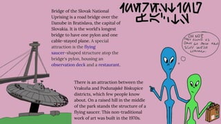 Bridge of the Slovak National
Uprising is a road bridge over the
Danube in Bratislava, the capital of
Slovakia. It is the world's longest
bridge to have one pylon and one
cable-stayed plane. A special
attraction is the ﬂying
saucer-shaped structure atop the
bridge's pylon, housing an
observation deck and a restaurant.
There is an attraction between the
Vrakuňa and Podunajské Biskupice
districts, which few people know
about. On a raised hill in the middle
of the park stands the structure of a
ﬂying saucer. This non-traditional
work of art was built in the 1970s.
 