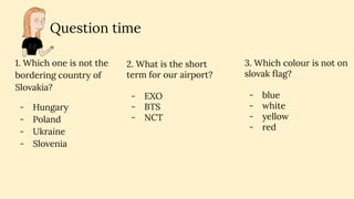 Question time
1. Which one is not the
bordering country of
Slovakia?
- Hungary
- Poland
- Ukraine
- Slovenia
3. Which colour is not on
slovak ﬂag?
- blue
- white
- yellow
- red
2. What is the short
term for our airport?
- EXO
- BTS
- NCT
 
