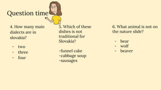 Question time
4. How many main
dialects are in
slovakia?
- two
- three
- four
6. What animal is not on
the nature slide?
- bear
- wolf
- beaver
5. Which of these
dishes is not
traditional for
Slovakia?
-funnel cake
-cabbage soup
-sausages
 