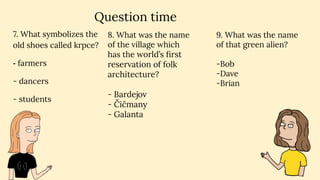 Question time
7. What symbolizes the
old shoes called krpce?
- farmers
- dancers
- students
9. What was the name
of that green alien?
-Bob
-Dave
-Brian
8. What was the name
of the village which
has the world’s ﬁrst
reservation of folk
architecture?
- Bardejov
- Čičmany
- Galanta
 