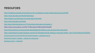 resources
https://bratislava.dnes24.sk/neverite-na-ufo-v-bratislave-mozete-vidiet-dokonca-dve-257829
https://www.slovakia.com/facts/interesting/
https://factcity.com/20-super-fun-facts-about-slovakia/
https://www.slovakia.com/facts/
http://blog.timeforslovakia.com/10-interesting-facts-about-slovakia-3/
https://www.everyculture.com/Sa-Th/Slovakia.html#ixzz6eXnDzeNK
https://theculturetrip.com/europe/slovakia/articles/8-traditions-only-slovaks-will-understand/
https://magnifique-brunette.blogspot.com/2015/12/traditional-folk-clothing-in-slovakia.html#:~:text=%20Traditional%20folk%
Zuzana Čaputová is the first Slovak female president - spectator.sme.sk
Slovenské nárečia a dialekty - nárečie.sk (narecie.sk)
Bratislava Airport - Wikipedia
 