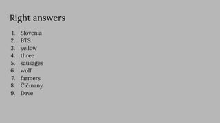 Right answers
1. Slovenia
2. BTS
3. yellow
4. three
5. sausages
6. wolf
7. farmers
8. Čičmany
9. Dave
 