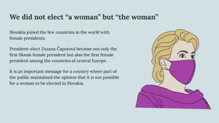 We did not elect “a woman” but “the woman”
Slovakia joined the few countries in the world with
female presidents.
President-elect Zuzana Čaputová became not only the
ﬁrst Slovak female president but also the ﬁrst female
president among the countries of central Europe.
It is an important message for a country where part of
the public maintained the opinion that it is not possible
for a woman to be elected in Slovakia.
 