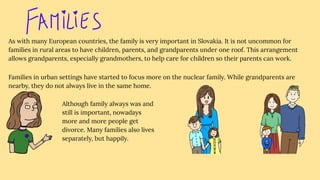 As with many European countries, the family is very important in Slovakia. It is not uncommon for
families in rural areas to have children, parents, and grandparents under one roof. This arrangement
allows grandparents, especially grandmothers, to help care for children so their parents can work.
Families in urban settings have started to focus more on the nuclear family. While grandparents are
nearby, they do not always live in the same home.
Although family always was and
still is important, nowadays
more and more people get
divorce. Many families also lives
separately, but happily.
 