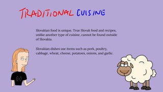 Slovakian food is unique. True Slovak food and recipes,
unlike another type of cuisine, cannot be found outside
of Slovakia.
Slovakian dishes use items such as pork, poultry,
cabbage, wheat, cheese, potatoes, onions, and garlic.
 