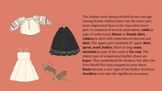 The clothes were always divided by sex and age.
Among female clothes there was the lower part
more segmented than in the masculine lower
part. It consisted of several underskirts, rubáš (a
type of underwear), blouse or female shirt,
rukávce (a shirt with embroidered sleeves) and
skirt. The upper part consisted of upper skirt,
apron, scarf, bodice, short or long coats,
mentieka (a type of the coat) or fur coat. The
oldest type of wraparound leather shoes are
krpce. They symbolized the farmers, but after the
First World War they stopped to wear them.
Boots became a new type of the leather footwear.
Jewellery were also the signiﬁcant accessory.
 
