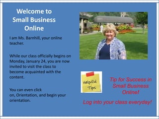 Welcome to Small BusinessOnline I am Ms. Barnhill, your online teacher. While our class officially begins on Monday, January 24, you are now invited to visit the class to become acquainted with the content. You can even click on, Orientation, and begin your orientation. Tip for Success in Small Business Online! Log into your class everyday! 