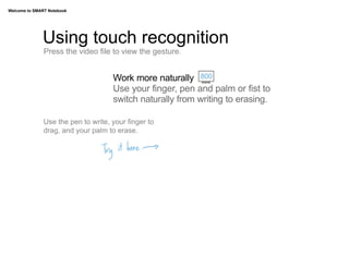Welcome to SMART Notebook




              Using touch recognition
               Press the video file to view the gesture.


                                     Work more naturally 800
                                     Use your finger, pen and palm or fist to
                                     switch naturally from writing to erasing.

               Use the pen to write, your finger to
               drag, and your palm to erase.
 