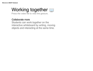 Welcome to SMART Notebook




               Working together                            800
               Press the video file to view the gesture.

               Collaborate more
               Students can work together on the
               interactive whiteboard by writing, moving
               objects and interacting at the same time.
 
