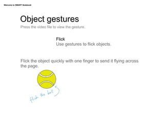 Welcome to SMART Notebook




              Object gestures
               Press the video file to view the gesture.


                                     Flick
                                     Use gestures to flick objects.


               Flick the object quickly with one finger to send it flying across
               the page.
 