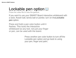 Welcome to SMART Notebook




              Lockable pen option                         800

              Press the video file to view the gesture.
              If you want to use your SMART Board interactive whiteboard with
              a sock, Koosh ball, tennis ball or pointer, turn on theLockable
              pen option.
              Press and hold a pen color button until it
              flashes. This locks the interactive
              whiteboard so any tool, not just your finger
              or pen, can be used with the board.

                                  Press another pen color button to turn off the
                                  Lockable pen option and go back to using
                                  your pen, finger and palm.
 