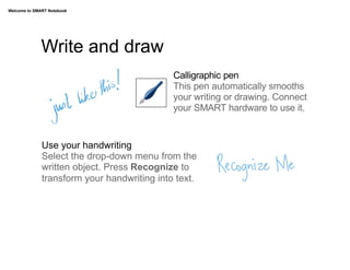 Welcome to SMART Notebook




              Write and draw
                                             Calligraphic pen
                                             This pen automatically smooths
                                             your writing or drawing. Connect
                                             your SMART hardware to use it.


              Use your handwriting
              Select the drop-down menu from the
              written object. Press Recognize to
              transform your handwriting into text.
 