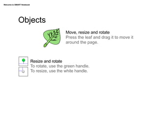 Welcome to SMART Notebook




             Objects
                                               Move, resize and rotate
                                               Press the leaf and drag it to move it
                                               around the page.



                            Resize and rotate
                            To rotate, use the green handle.
                            To resize, use the white handle.
 