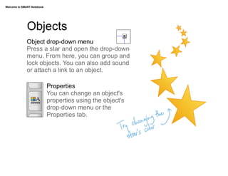Welcome to SMART Notebook




              Objects
              Object drop-down menu
              Press a star and open the drop-down
              menu. From here, you can group and
              lock objects. You can also add sound
              or attach a link to an object.

                            Properties
                            You can change an object's
                            properties using the object's
                            drop-down menu or the
                            Properties tab. 	
  	
  	
  
 