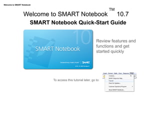 Welcome to SMART Notebook

                                                                            TM
                  Welcome to SMART Notebook                                      10.7
                        SMART Notebook Quick-Start Guide


                                                                      Review features and
                                                                      functions and get
                                                                      started quickly




                               	
   To access this tutorial later, go to:
 