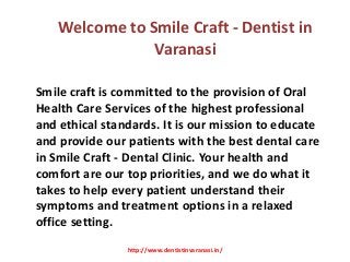 Welcome to Smile Craft - Dentist in
Varanasi
Smile craft is committed to the provision of Oral
Health Care Services of the highest professional
and ethical standards. It is our mission to educate
and provide our patients with the best dental care
in Smile Craft - Dental Clinic. Your health and
comfort are our top priorities, and we do what it
takes to help every patient understand their
symptoms and treatment options in a relaxed
office setting.
http://www.dentistinvaranasi.in/
 