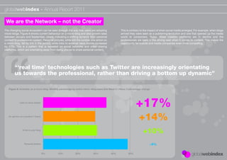 globalwebindex - Annual Report 2011

 We are the Network – not the Creator
The changing social ecosystem can be seen through the way that users are adopting                  This is contrary to the impact of when social media emerged. For example, when blogs
micro-blogs. Figure 8 shows current behaviour on a micro-blog and also growth rates                arrived they were seen as a publishing revolution and one that opened up the media
between January and September, clearly indicating a shifting dynamic from personal                 world to consumers. Today, these creation platforms are in decline and the
content to professional content. Personal pictures, while still the number one action on           professionals are back in the driving seat when it comes to content. This makes the
a micro-blog, fell by 5% in the period, while links to external news stories increased             opportunity for brands and media companies even more compelling.
by 17%. This is a pattern that is repeated on social networks and video sharing
platforms, which are orientating away from being places to share personal content.




        “‘real time’ technologies such as Twitter are increasingly orientating
        us towards the professional, rather than driving a bottom up dynamic”

   Figure 8: Activities on a micro-blog. Monthly percentage by active micro- blog users and Wave 2 v Wave 3 percentage change




             Links to news stories




   An opinion on a product / brand




                A link to your blog




                  Personal photos



                                      0%     10%            20%             30%            40%            50%
 