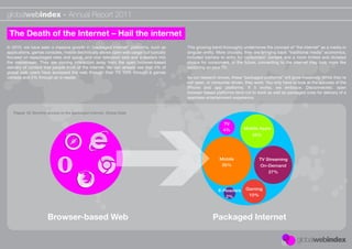 globalwebindex - Annual Report 2011

 The Death of the Internet – Hail the internet
In 2010, we have seen a massive growth in “packaged internet” platforms, such as        This growing trend thoroughly undermines the concept of “the internet” as a media or
applications, games consoles, mobile (technically allows open web usage but typically   singular entity. More crucially, they are bringing back “traditional media” economics,
focused on repackaged sites and apps), and now television sets and e-readers into       included barriers to entry for consumers’ content and a more limited and dictated
the mainstream. They are moving interaction away from the open browser-based            choice for consumers. In the future, connecting to the internet may look more like
delivery of content that people think of the internet. We can already see that 4% of    switching on your TV..
global web users have accessed the web through their TV, 10% through a games
console and 2% through an e-reader.                                                     As our research shows, these “packaged platforms” will grow massively. While they’re
                                                                                        not open, or consumer driven, they work. You only have to look at the success of the
                                                                                        iPhone and app platforms. If it works, we embrace. Disconnected, open
                                                                                        browser-based platforms tend not to work as well as packaged ones for delivery of a
                                                                                        seamless entertainment experience.


   Figure 12: Monthly access to the packaged internet. Global Data

                                                                                                           TV
                                                                                                           4%         Mobile Apps
                                                                                                                           25%




                                                                                                         Mobile               TV Streaming
                                                                                                          35%                  On-Demand
                                                                                                                                   27%



                                                                                                        E-Readers      Gaming
                                                                                                           2%           10%




                      Browser-based Web                                                              Packaged Internet
 