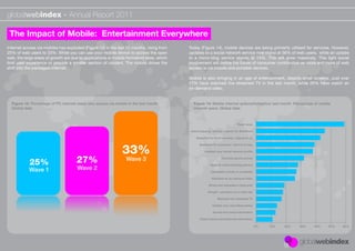 globalwebindex - Annual Report 2011

 The Impact of Mobile: Entertainment Everywhere
Internet access via mobiles has exploded (Figure 13) in the last 12 months, rising from   Today (Figure 14), mobile devices are being primarily utilised for services. However,
25% of web users to 33%. While you can use your mobile device to access the open          updates to a social network service now stand at 38% of web users, while an update
web, the large areas of growth are due to applications or mobile formatted sites, which   to a micro-blog service stands at 14%. This will grow massively. This light social
limit user experience or provide a smaller section of content. The mobile drives the      involvement will deﬁne the future of consumer contribution as more and more of web
shift into the packaged internet.                                                         access is via mobile and portable devices.

                                                                                          Mobile is also bringing in an age of entertainment, despite small screens. Just over
                                                                                          17% have watched live streamed TV in the last month, while 26% have watch an
                                                                                          on-demand video.


  Figure 13: Percentage of PC internet users who access via mobile in the last month.       Figure 14: Mobile internet actions/behaviour last month. Percentage of mobile
  Global data                                                                               internet users. Global data



                                                                                                                           Read news

                                                                                          Used mapping service / search for directions

                                                                                             Searched for local services / places to go



                                                                33%
                                                                                                Searched for a product / service to buy

                                                                                                   Updated your social network proﬁle



            25%                       27%                         Wave 3                                       Checked sports scores

                                                                                                       Used an online banking service
           Wave 1                     Wave 2                                                            Uploaded a photo to a website

                                                                                                        Watched an on-demand video

                                                                                                      Wrote and uploaded a blog post

                                                                                                      Bought a product on a retail site

                                                                                                             Watched live streamed TV

                                                                                                         Update your microblog status

                                                                                                         Access live travel information

                                                                                                Check stocks and ﬁnancial information

                                                                                                                                          0%   10%   20%   30%   40%   50%   60%
 