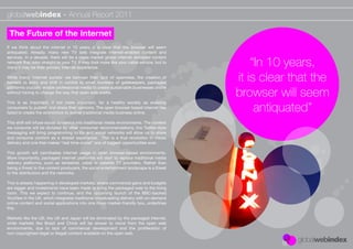 globalwebindex - Annual Report 2011

 The Future of the Internet
If we think about the internet in 10 years, it is clear that the browser will seem
antiquated. Already, many new TV sets integrate internet-enabled content and

                                                                                               “In 10 years,
services. In a decade, there will be a mass market global internet delivered content
network that links straight to your TV. It may look more like your cable service, but to
many it may be their primary internet experience.

While many ‘internet purists’ we bemoan their lack of openness, the creation of
barriers to entry and shift in control to small numbers of gatekeepers, packaged
                                                                                           it is clear that the
                                                                                           browser will seem
platforms crucially enable professional media to create sustainable businesses online
without having to change the way that open web works.



                                                                                                antiquated”
This is as important, if not more important, for a healthy society as enabling
consumers to publish and share their opinions. The open browser based internet has
failed to create the economics to deliver traditional media business online.

This shift will infuse social dynamics into traditional media environments. The content
we consume will be dictated by other consumer recommendations, live Twitter-style
messaging will bring programming to life and social networks will allow us to share
and consume content as a shared experience. This is a true revolution in media
delivery and one that makes “real time-social” one of biggest opportunities ever .

This growth will cannibalise internet usage in open browser-based environments.
More importantly, packaged internet platforms will start to replace traditional media
delivery platforms, such as terrestrial, cable or satellite TV providers. Rather than
being a threat to the content producers, the social entertainment landscape is a threat
to the distributors and the networks.

This is already happening in developed markets, where commercial gains and budgets
are bigger and investments have been made to bring the packaged web to the living
room. This we expect to continue, and the upcoming launch of the BBC-backed
YouView in the UK, which integrates traditional broadcasting delivery with on-demand
online content and social applications into one mass market-friendly box, underlines
this.

Markets like the US, the UK and Japan will be dominated by the packaged internet,
while markets like Brazil and China will be slower to move from the open web
environments, due to lack of commercial development and the proliferation of
non-copyrighted (legal or illegal) content available on the open web.
 