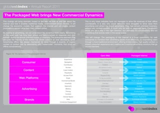 globalwebindex - Annual Report 2011

 The Packaged Web brings New Commercial Dynamics
This change will bring dramatic impact to the way we look at and talk about the           This is why news websites have not managed to drive the revenues of their ofﬂine
internet and how it enables traditional media, entertainment-driven models. It will       counterparts. It is also why social networks have struggled to drive value from
change the economic models that underpin the internet and will enable content             advertising and attract big brand advertisers. They had almost unlimited inventory,
producers to extract value from their content online.                                     without any content context. It could only be sold on response basis. Facebook’s
                                                                                          social ads are a step in the right direction, but ultimately it’s conversations and not
By looking at advertising, we can understand the dynamics more clearly. Advertising       advertising that brands relish in the social space.
on the open web has long been priced and benchmarked on response and click
through, due to the almost unlimited supply of inventory. This pure price approach that   This will change. The packaging of the internet is a huge opportunity for web
occupies the majority of the market has driven costs in an ever decreasing spiral.        companies to monetise their advertising assets more effectively, by channelling users
Advertising ofﬂine has always maintained its value through a scarcity of supply,          through a more traditional environment, offering limited choice, high quality content, a
context to content and by associating with “watercooler” moments, that drive out          shared consumer experience and creative and inventive advertising solutions that go
ofﬂine conversations.                                                                     beyond banners.


   Figure 15: The dynamics of the packaged internet
                                                                                                              Open Web                            Packaged Internet
                                                                         Experience                         Unique & Singular                             Shared

                      Consumer                                           Navigation                       Search / Query driven                   Guided / Limited options
                                                                         Contribution                            Creation                               Distribution
                                                                           Access                          No barriers to entry                           Barriers
                        Content                                         Lead Creator                            Consumer                                Professional
                                                                          Popularity                             Long tail                           Chart / Hit models
                                                                        Access Point                          Singular Entity                        Multiple platforms
                   Web Platforms                                            Scale                           As big as possible                           Targetted
                                                                      Commercial Model                  Build it & then work it out               Proﬁt model from Day 1
                                                                          Inventory                             Unlimited                                 Scarcity
                                                                          Approach                             Optimisation                              Strategy

                      Advertising                                          Metrics                            Click through                            Engagement
                                                                           Pricing                           Ever decreasing                          Increacing Value
                                                                           Context                                None                           Related to speciﬁc content
                                                                        Owned Space                             Web Site                           Content / Experience

                         Brands                                             Role                        Information & Accessibility                To Entertain & Educate
                                                                    Consumer Engagement                    2-way conversation                       Network Activation
 