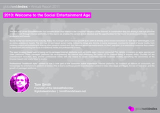 globalwebindex - Annual Report 2011

2010: Welcome to the Social Entertainment Age



   The ﬁrst year of the GlobalWebIndex has revealed three clear trends in the consumer adoption of the internet. In combination they are driving a new age of social
   entertainment through internet platforms. In this report, we analyse the current global situation and the opportunities for the future for professional media, content
   producers and brands:

   Social media has reached mass maturity. Today it’s no longer about massive growth but a shift of already active social consumers to ‘real-time’ technologies, such
   as status updates or tweets. The old view of text-based social media, deﬁned by blogs and forums, is being surpassed, moving the impact of social media, from
   creating content and publishing to sharing other people’s content and ‘live’ opinions about real-world events. In short ‘real-time’ is re-orientating consumer from creator
   to distributor and moving the focus to traditional media and professional content.

   The open browser-based web is losing out to packaged internet platforms such as mobile apps, internet connected TVs, tablets, e-readers, pc apps, gaming and
   video platforms. These packaged platforms are re-engineering the internet and destroying the notion of the internet being a singular entity. Crucially for the
   entertainment revolution, they provide professional media with the means to create sustainable internet business models, something the economics of the
   browser-based web totally failed to enable.

   Professional “traditional style” content is now a core part of the consumer online experience. Internet platforms, for hundreds of millions of consumers, are
   increasingly the entertainment platform of choice. This is due to continual growth of professional content in video sites (legal and illegal), the rise of ‘real-time’, and the
   growth of packaged platforms.




                                Tom Smith
                                Founder of the GlobalWebindex
                                @globalwebindex | tom@trendstream.net
 