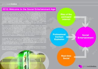 globalwebindex - Annual Report 2011

 2010: Welcome to the Social Entertainment Age
These trends will revolutionise our view of the internet. In particular, the packaged
internet will transform the way we get online, the content we consume, and the ways                  Rise of the
we can create, share and communicate. Going forward ﬁve years it is clear that many
people’s internet experience will not be through a browser, but through some form of                 packaged
packaged platform. While many ‘internet purists’ will bemoan their lack of openness,
the creation of barriers to entry, and shift in control to small numbers of gatekeepers,              internet
packaged platforms crucially enable professional media to create sustainable
businesses online without having to change the way that the open web works.

This is as important, if not more important, for a healthy society as enabling
consumers to publish and share their opinions or content. The open browser based
internet has failed to create the economics to deliver professional media business
online, as advertising could not demand the premiums needed and consumers are
unwilling to pay for content delivered through a browser. These changing commercial
opportunities will capitalise on the consumer demand for social entertainment online.
They will however have to change the way that they create and deliver content and
make sure they integrate social technologies into their product.
                                                                                              Professional             Social
                                                                                                Content            Entertainment
Increasingly ‘real-time’ social will be integrated with the traditional content experience.
Imagine live Twitter style messaging around major TV events or programming                     Explosion
recommended by your social network. This will extend the impact of social media
outside of the browser as well as surpassing the old models of delivering media, such
as cable TV, satellite, radio or newspaper

2011 and beyond is a promising to be an extremely interesting period of innovation.
Next year the GlobalWebIndex will track these shifts through 26 countries, 3 waves of
research and 90,000 surveys.




                                                                                                     Real-time
                                                                                                      Social
 