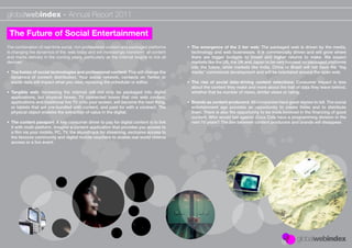 globalwebindex - Annual Report 2011

 The Future of Social Entertainment
The combination of real-time social, rich professional content and packaged platforms     • The emergence of the 2 tier web: The packaged web is driven by the media,
is changing the dynamics of the web today and will increasingly transform all content       technology and web businesses. It is commercially driven and will grow where
and media delivery in the coming years, particularly as the internet begins to link all     there are bigger budgets to invest and higher returns to make. We expect
devices:                                                                                    markets like the US, the UK and Japan to be very focused on packaged platforms
                                                                                            into the future, while markets like India, China or Brazil will not have the “big
• The fusion of social technologies and professional content: This will change the          media” commercial development and will be orientated around the open web.
  dynamics of content distribution. Your social network, contacts on Twitter or
  social data will impact what you view, replacing the scheduler or editor.               • The rise of social data-driving content selections: Consumer impact is less
                                                                                            about the content they make and more about the trail of data they leave behind,
• Tangible web: Increasing the internet will not only be packaged into digital              whether that be number of views, similar views or rating.
  applications, but physical boxes. TV connected boxes that mix web content,
  applications and traditional live TV onto your screen, will become the next thing,      • Brands as content producers: All companies have great stories to tell. The social
  or tablets that are pre-bundled with content, and paid for with a contract. The           entertainment age provides an opportunity to create these and to distribute
  physical object enables the extraction of value in the digital.                           them. There is also the opportunity to be more involved in the ﬁnancing of good
                                                                                            content. Who would bet against Coca Cola have a programming division in the
• The content passport: A key consumer driver to pay for digital content is to link         next 10 years? The line between content producers and brands will disappear.
  it with multi-platform. Imagine a content application that provides you access to
  a ﬁlm via your mobile, PC, TV, the soundtrack for streaming, exclusive access to
  the fanzone community and digital mobile vouchers to enable real world cinema
  access or a live event.
 