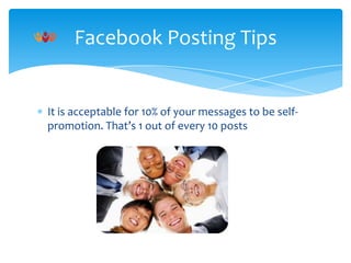 Facebook Posting Tips

It is acceptable for 10% of your messages to be selfpromotion. That’s 1 out of every 10 posts

 