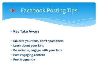 Facebook Posting Tips

Key Take Aways
Educate your fans, don’t spam them
Learn about your fans
Be sociable, engage with your fans
Post engaging content
Post frequently

 