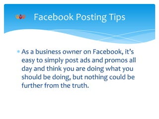 Facebook Posting Tips

As a business owner on Facebook, it’s
easy to simply post ads and promos all
day and think you are doing what you
should be doing, but nothing could be
further from the truth.

 