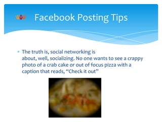 Facebook Posting Tips

The truth is, social networking is
about, well, socializing. No one wants to see a crappy
photo of a crab cake or out of focus pizza with a
caption that reads, “Check it out”

 