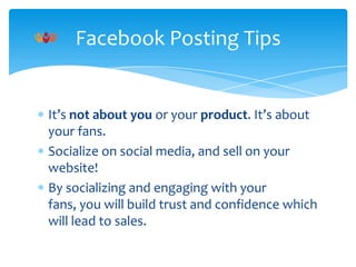 Facebook Posting Tips

It’s not about you or your product. It’s about
your fans.
Socialize on social media, and sell on your
website!
By socializing and engaging with your
fans, you will build trust and confidence which
will lead to sales.

 