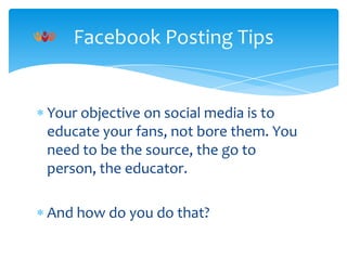 Facebook Posting Tips

Your objective on social media is to
educate your fans, not bore them. You
need to be the source, the go to
person, the educator.
And how do you do that?

 