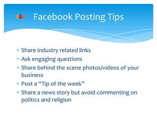Facebook Posting Tips

Share industry related links
Ask engaging questions
Share behind the scene photos/videos of your
business
Post a “Tip of the week”
Share a news story but avoid commenting on
politics and religion

 