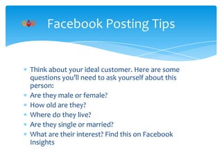 Facebook Posting Tips

Think about your ideal customer. Here are some
questions you’ll need to ask yourself about this
person:
Are they male or female?
How old are they?
Where do they live?
Are they single or married?
What are their interest? Find this on Facebook
Insights

 