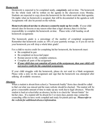 Labuski - 3 -
Homework
Homework is expected to be completed neatly, completely, and on time. The homework
for the whole week will be written on the agenda in the classroom every Monday.
Students are expected to copy down the homework for the whole week into their agendas.
On nights when no homework is assigned, that will be documented in the agenda as well.
Assignments will also be posted on the website.
Homework missed not due to absences cannotbe made up for credit. If your child
missed class for lessons or any reason other than a legal absence, then it is his/her
responsibility to complete the homework on time. Please write a full heading on all
homework assignments
The homework grade is a percentage of the number of completed assignments.
Remember that homework counts as 10% of your quarterly average, so if you do not do
your homework you will drop a whole letter grade!
For a child to receive credit for completing his/her homework, the homework must:
 Be completed in pen
 Be completed on loose-leaf paper
 Restate answer in full, complete sentences.
 Complete all parts of the assignment
 If your child does not complete all parts of the assignment, then your child will
not receive credit for the completed assignment.
If your child struggles with the homework, please do not send in a blank assignment.
Please write a note on the assignment and sign that the homework was attempted after
utilizing all available resources.
Absences
When a student is absent from school, a “homework buddy” from class should be called
to find out what was missed and the team website should be checked. The student will be
given a reasonable amount of time to make up any work due to legal absences. When the
student is back at schoolafter an absence, he/she is to check the “absent binder” for
his/her class. If a student will be absent for 3 or more days, parents may contactthe
counseling office to have work compiled and ready for parent pick-up. Pleaserefer to
the websitefor additional absenceinformation.
 