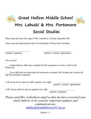 Labuski - 5 -
Great Hollow Middle School
Mrs. Labuski & Mrs. Portsmore
Social Studies
Please sign and return this paper to Mrs. Labuski by Tuesday, September 8th.
I have read and understand the above Social Studies 6 Policy and Curriculum.
________________________ ___________________________
(student’s signature) (parent’s / parents’ signature(s))
Please initial:
____Iunderstand my child must complete the full assignment to receive credit for the
homework.
____Ifmy child does not understand the homework an attempt will be made and a parent will
sign the attempted assignment.
I will do my best to sign my child’s agenda every night. ___________________________
(parent’s / parents’ signature(s))
I will ask my parent to sign my agenda every night. ________________________
(student’s signature)
Please send Mrs. Labuski an email so that she has a record of your
email address to be used for important updates and
communications.
mlabuski@smithtown.k12.ny.us
 